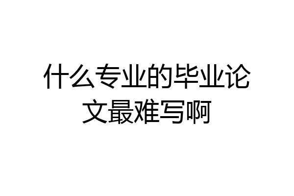 什么专业的毕业论文最难写啊
