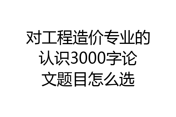 对工程造价专业的认识3000字论文题目怎么选