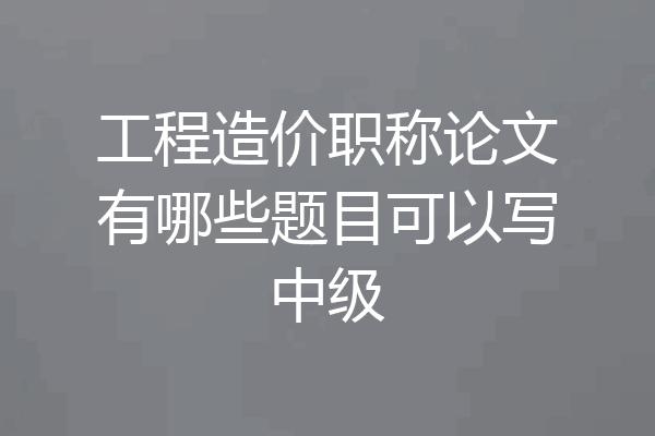 工程造价职称论文有哪些题目可以写中级