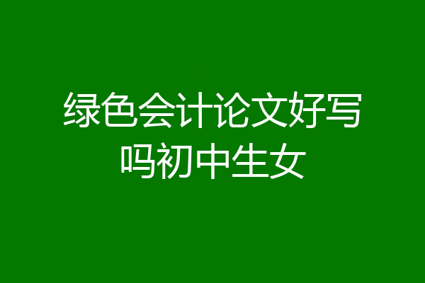 绿色会计论文好写吗初中生女