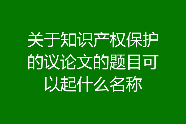 关于知识产权保护的议论文的题目可以起什么名称