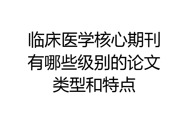 临床医学核心期刊有哪些级别的论文类型和特点