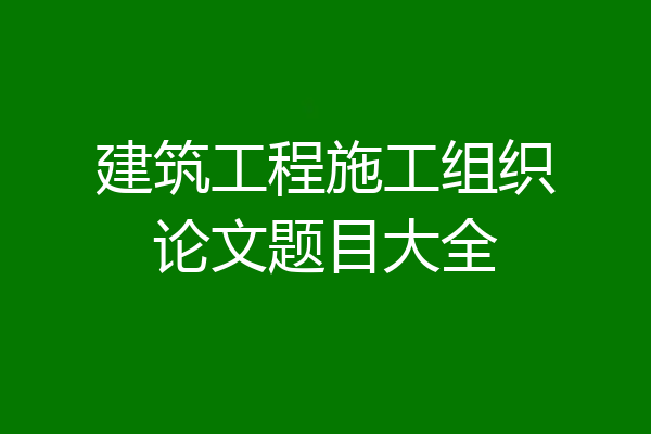 建筑工程施工组织论文题目大全