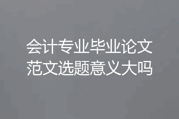 会计专业毕业论文范文选题意义大吗