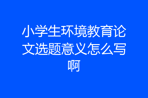 小学生环境教育论文选题意义怎么写啊