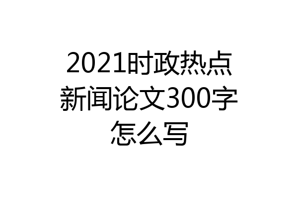 2021时政热点新闻论文300字怎么写