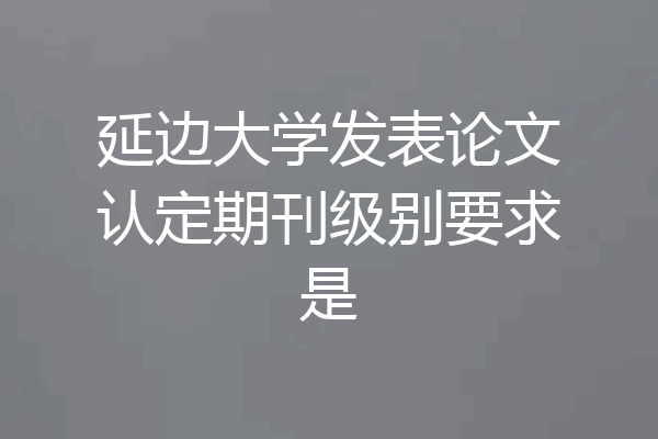 延边大学发表论文认定期刊级别要求是