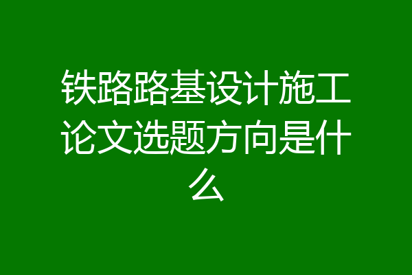 铁路路基设计施工论文选题方向是什么