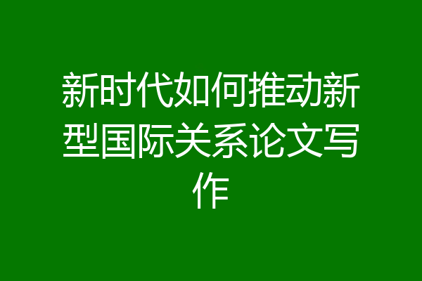 新时代如何推动新型国际关系论文写作