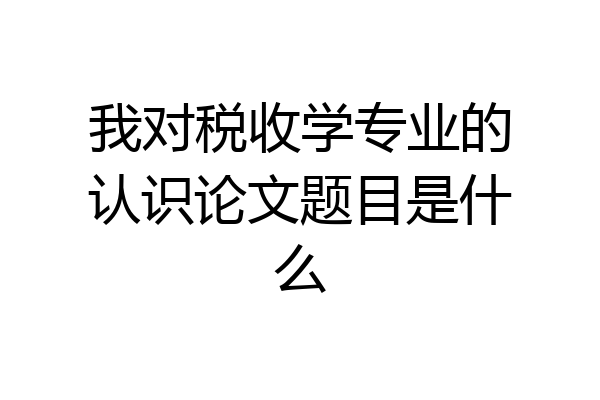 我对税收学专业的认识论文题目是什么