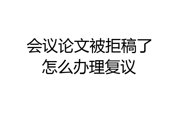 会议论文被拒稿了怎么办理复议