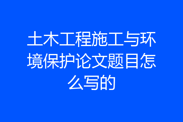 土木工程施工与环境保护论文题目怎么写的