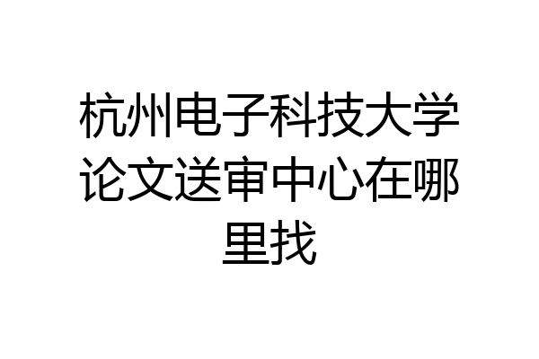 杭州电子科技大学论文送审中心在哪里找