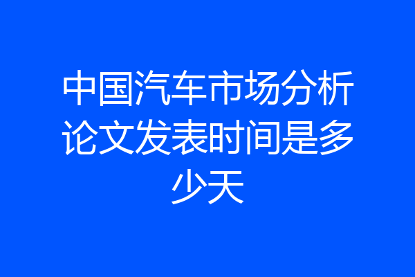 中国汽车市场分析论文发表时间是多少天