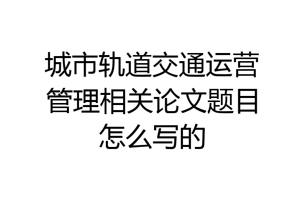 城市轨道交通运营管理相关论文题目怎么写的