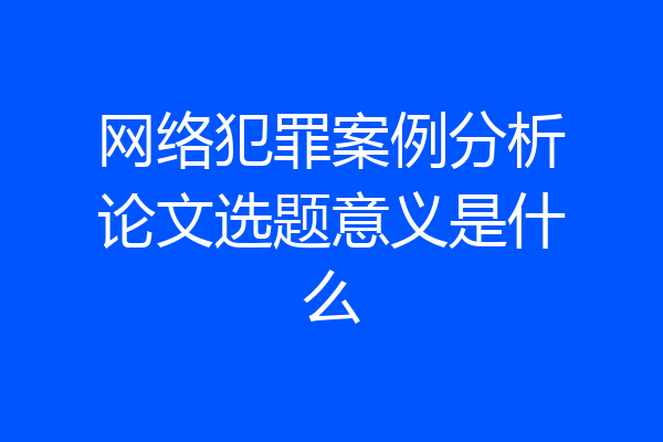 网络犯罪案例分析论文选题意义是什么