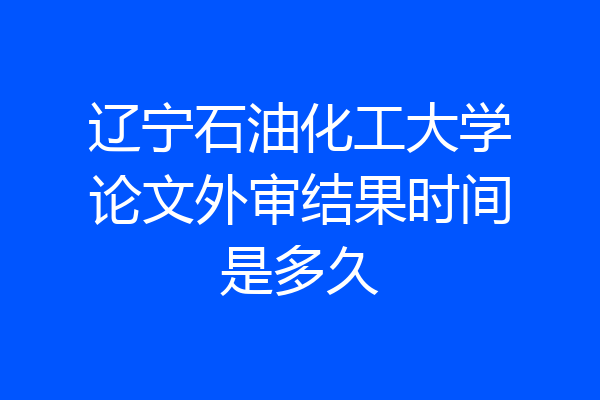 辽宁石油化工大学论文外审结果时间是多久