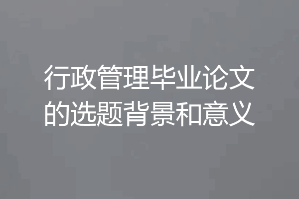 行政管理毕业论文的选题背景和意义