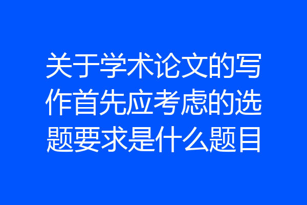 关于学术论文的写作首先应考虑的选题要求是什么题目