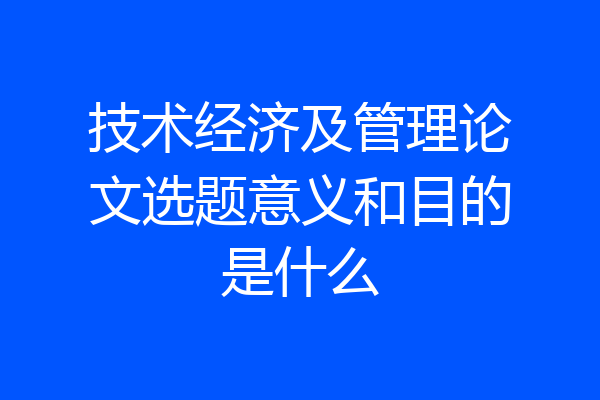 技术经济及管理论文选题意义和目的是什么