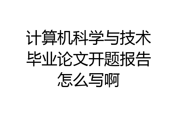 计算机科学与技术毕业论文开题报告怎么写啊