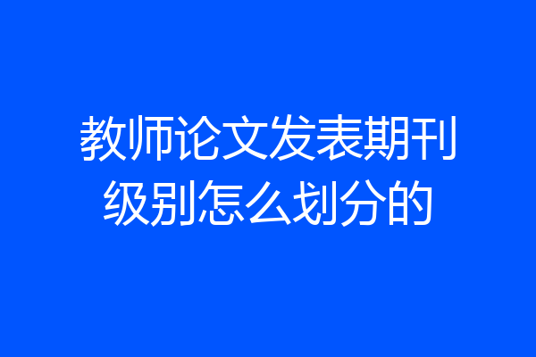 教师论文发表期刊级别怎么划分的