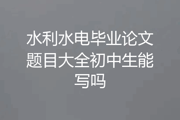 水利水电毕业论文题目大全初中生能写吗