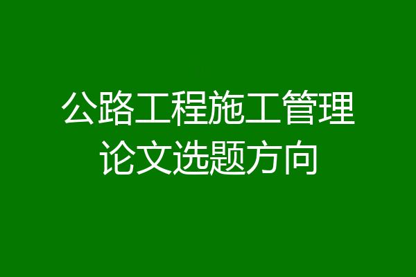 公路工程施工管理论文选题方向