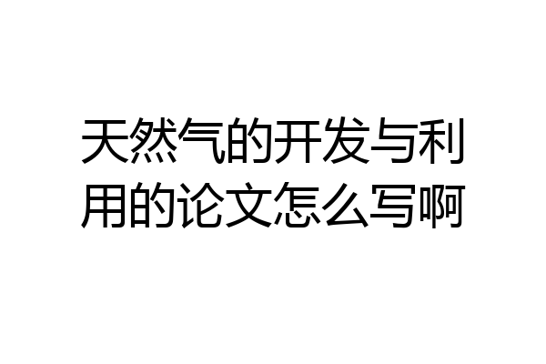 天然气的开发与利用的论文怎么写啊
