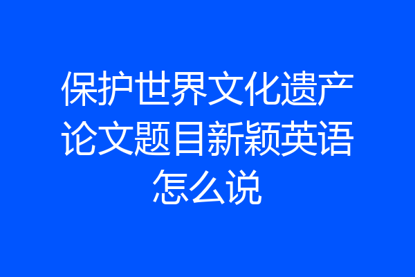 保护世界文化遗产论文题目新颖英语怎么说