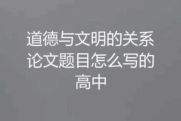道德与文明的关系论文题目怎么写的高中