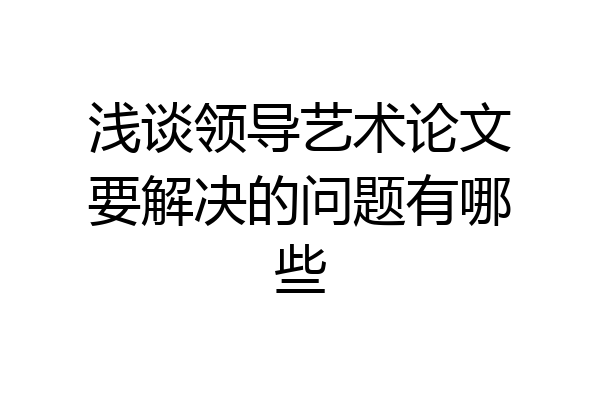浅谈领导艺术论文要解决的问题有哪些
