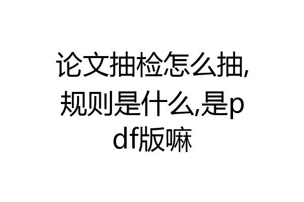 论文抽检怎么抽,规则是什么,是pdf版嘛