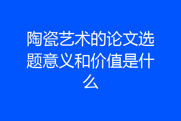 陶瓷艺术的论文选题意义和价值是什么
