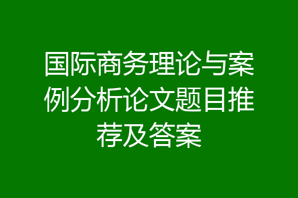 国际商务理论与案例分析论文题目推荐及答案