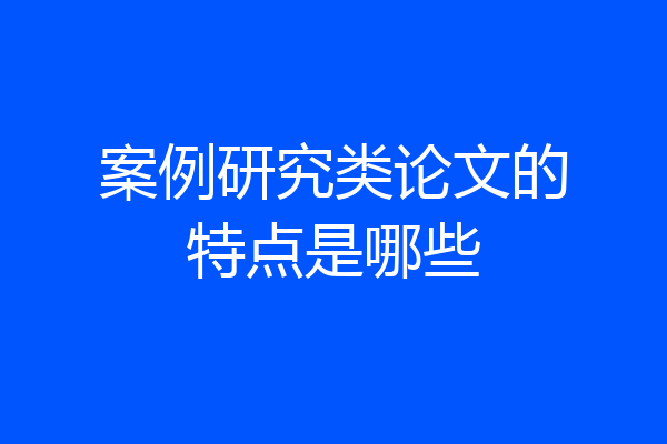 案例研究类论文的特点是哪些