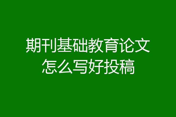 期刊基础教育论文怎么写好投稿