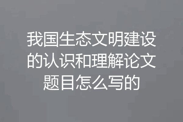 我国生态文明建设的认识和理解论文题目怎么写的