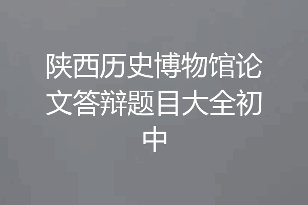 陕西历史博物馆论文答辩题目大全初中