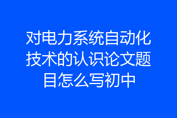 对电力系统自动化技术的认识论文题目怎么写初中