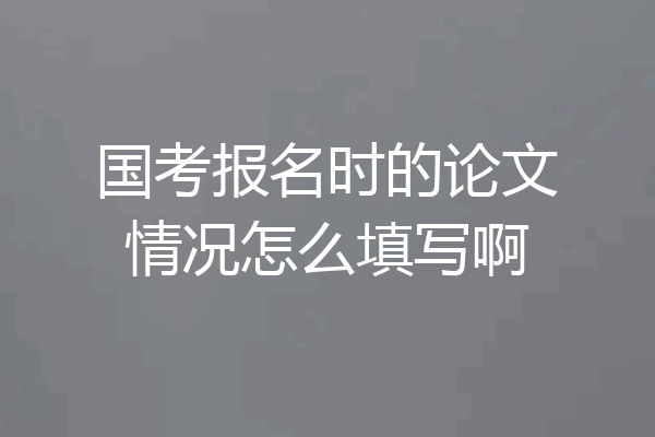 国考报名时的论文情况怎么填写啊