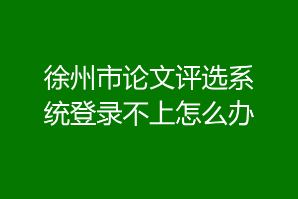 徐州市论文评选系统登录不上怎么办
