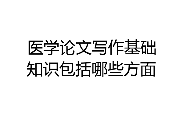 医学论文写作基础知识包括哪些方面