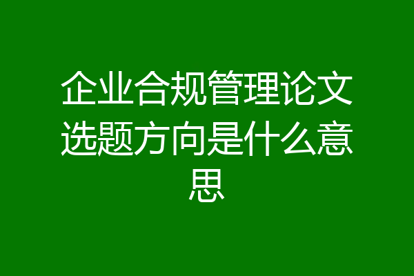企业合规管理论文选题方向是什么意思