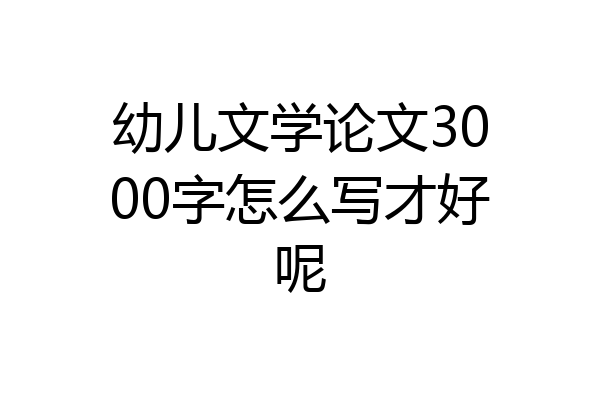 幼儿文学论文3000字怎么写才好呢