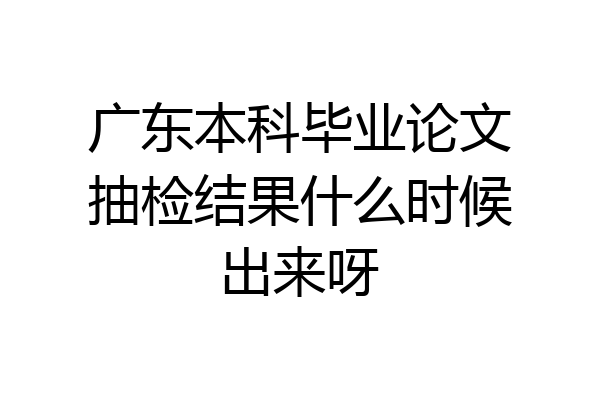 广东本科毕业论文抽检结果什么时候出来呀