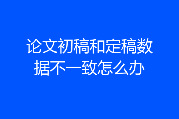 论文初稿和定稿数据不一致怎么办