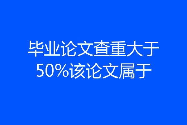 毕业论文查重大于50%该论文属于