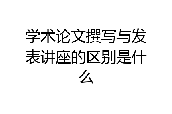 学术论文撰写与发表讲座的区别是什么