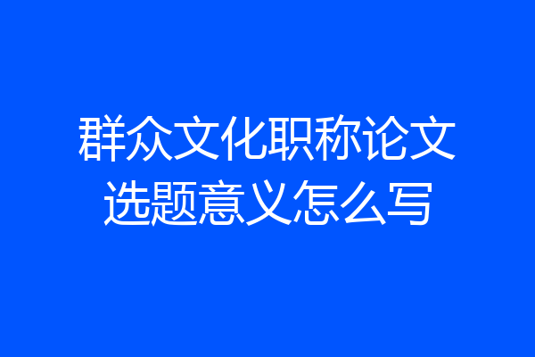 群众文化职称论文选题意义怎么写